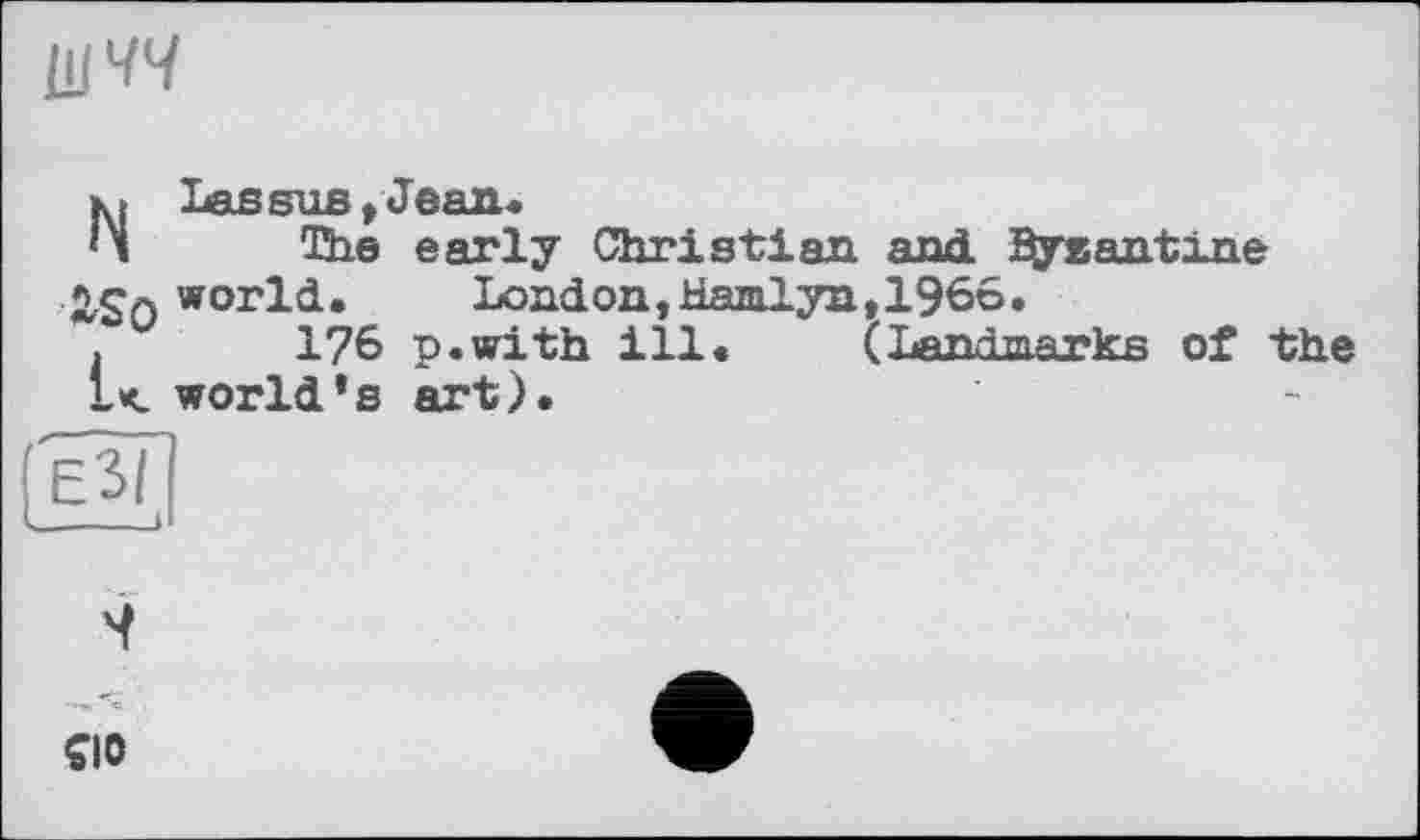 ﻿ііічч
Nias sub , Jean«
The early Christian and ^yeantine world.	London,Hamlyn,1966.
. u 176 p.with ill. (Landmarks of • L< world*s art).
e3(
4
CIO